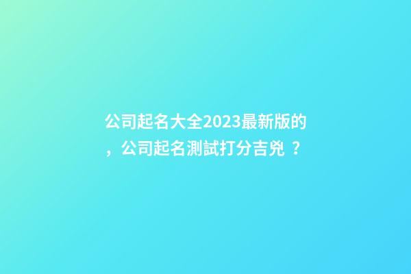 公司起名大全2023最新版的，公司起名測試打分吉兇？